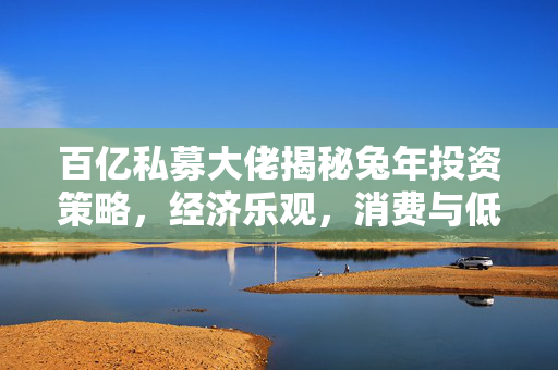 百亿私募大佬揭秘兔年投资策略，经济乐观，消费与低估值共舞市场新篇章