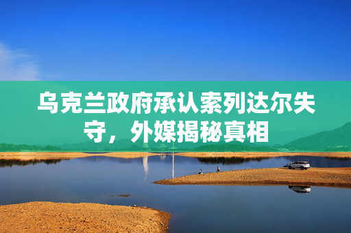乌克兰政府承认索列达尔失守，外媒揭秘真相