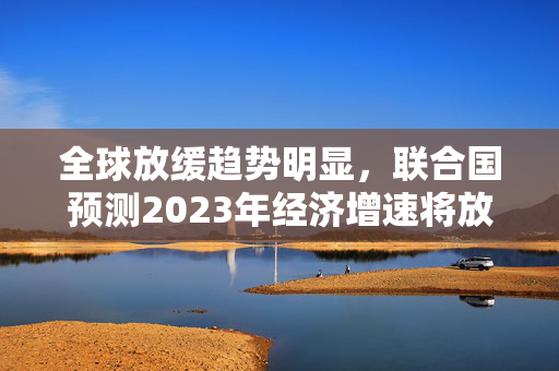 全球放缓趋势明显，联合国预测2023年经济增速将放缓至1.9%