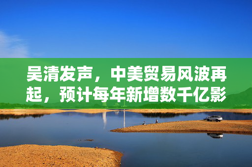 吴清发声，中美贸易风波再起，预计每年新增数千亿影响——财经早报解读