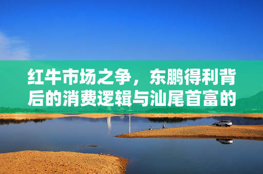 红牛市场之争，东鹏得利背后的消费逻辑与汕尾首富的失落