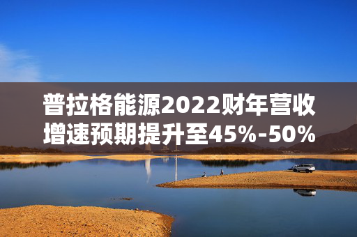 普拉格能源2022财年营收增速预期提升至45%-50%，市场深度分析与展望