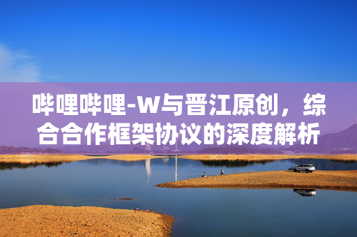 哔哩哔哩-W与晋江原创，综合合作框架协议的深度解析与展望