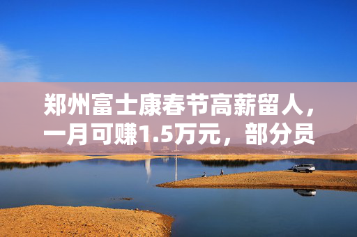 郑州富士康春节高薪留人，一月可赚1.5万元，部分员工大年初二即返岗