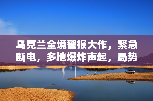 乌克兰全境警报大作，紧急断电，多地爆炸声起，局势紧张