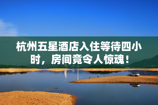 杭州五星酒店入住等待四小时，房间竟令人惊魂！