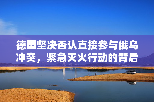 德国坚决否认直接参与俄乌冲突，紧急灭火行动的背后真相