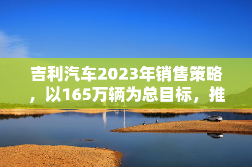 吉利汽车2023年销售策略，以165万辆为总目标，推动新能源车销量翻番增长