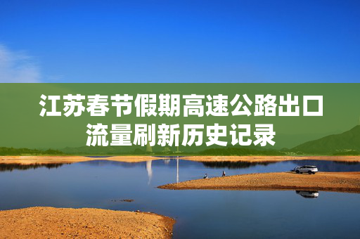 江苏春节假期高速公路出口流量刷新历史记录