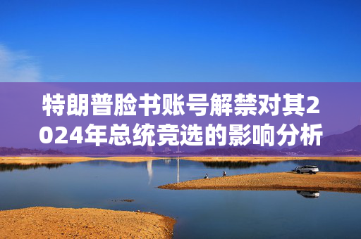特朗普脸书账号解禁对其2024年总统竞选的影响分析