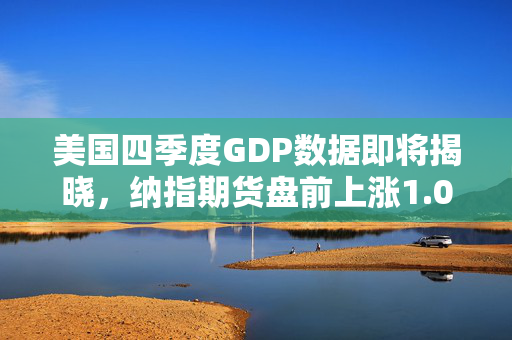 美国四季度GDP数据即将揭晓，纳指期货盘前上涨1.0%
