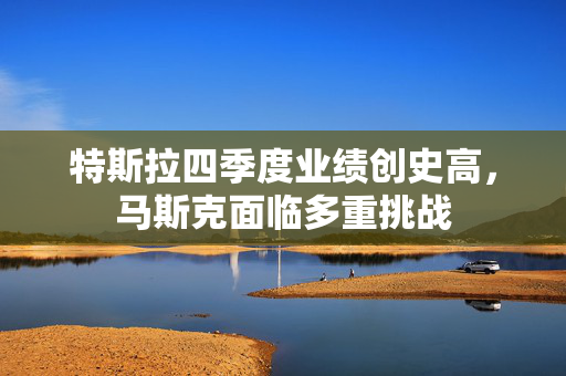 特斯拉四季度业绩创史高，马斯克面临多重挑战