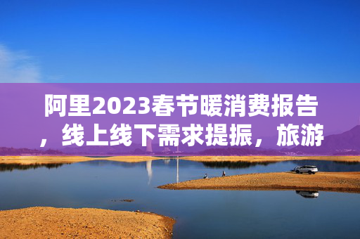 阿里2023春节暖消费报告，线上线下需求提振，旅游影业消费升温