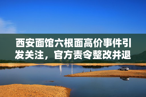 西安面馆六根面高价事件引发关注，官方责令整改并退钱，确保游客吃饱吃好