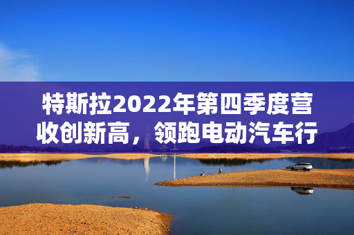 特斯拉2022年第四季度营收创新高，领跑电动汽车行业
