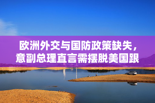 欧洲外交与国防政策缺失，意副总理直言需摆脱美国跟随模式