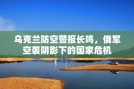 乌克兰防空警报长鸣，俄军空袭阴影下的国家危机