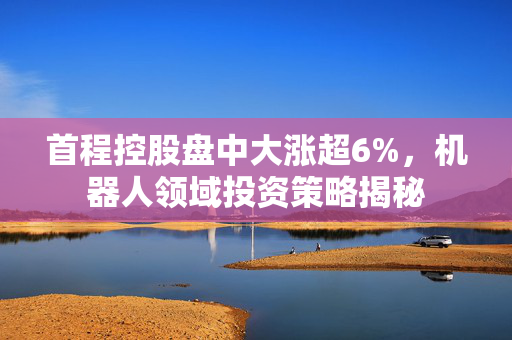 首程控股盘中大涨超6%，机器人领域投资策略揭秘