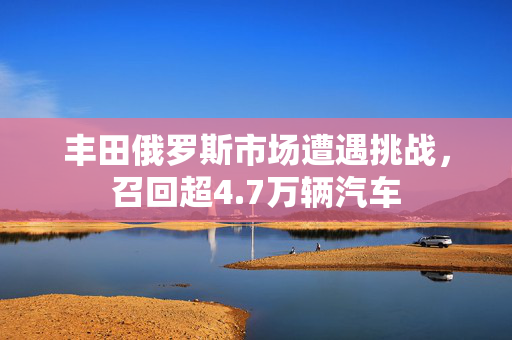 丰田俄罗斯市场遭遇挑战，召回超4.7万辆汽车