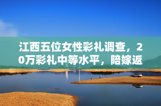 江西五位女性彩礼调查，20万彩礼中等水平，陪嫁返还助力小家庭发展