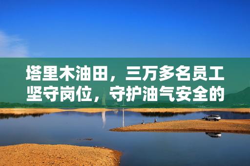 塔里木油田，三万多名员工坚守岗位，守护油气安全的故事