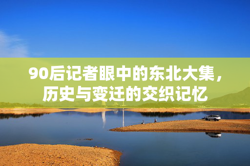 90后记者眼中的东北大集，历史与变迁的交织记忆