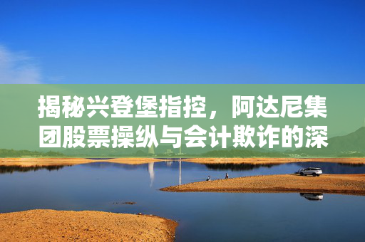 揭秘兴登堡指控，阿达尼集团股票操纵与会计欺诈的深度调查
