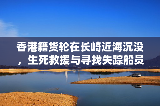 香港籍货轮在长崎近海沉没，生死救援与寻找失踪船员