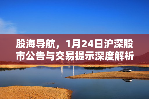 股海导航，1月24日沪深股市公告与交易提示深度解析