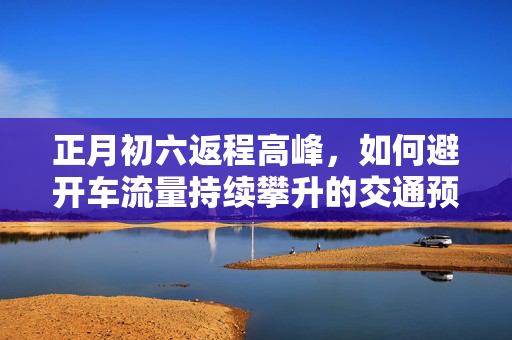 正月初六返程高峰，如何避开车流量持续攀升的交通预警