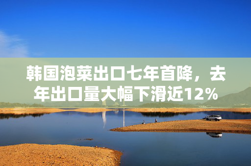 韩国泡菜出口七年首降，去年出口量大幅下滑近12%
