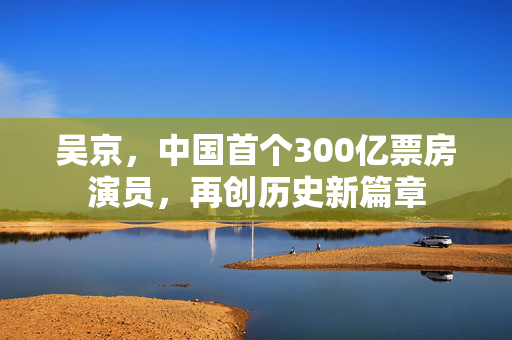 吴京，中国首个300亿票房演员，再创历史新篇章