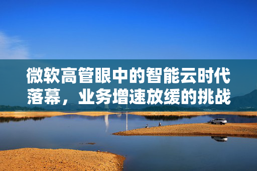 微软高管眼中的智能云时代落幕，业务增速放缓的挑战与应对策略