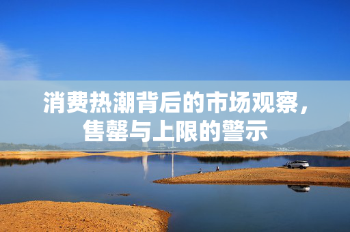 消费热潮背后的市场观察，售罄与上限的警示