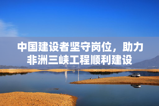中国建设者坚守岗位，助力非洲三峡工程顺利建设