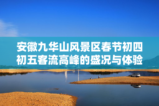 安徽九华山风景区春节初四初五客流高峰的盛况与体验