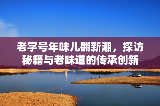 老字号年味儿翻新潮，探访秘籍与老味道的传承创新