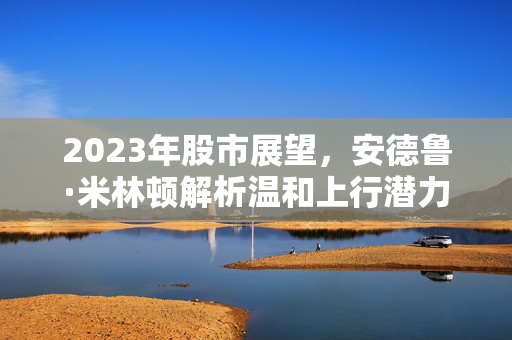 2023年股市展望，安德鲁·米林顿解析温和上行潜力与优质股之年的机遇