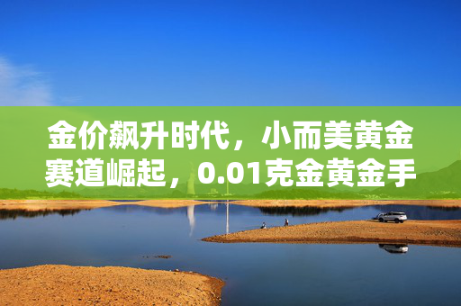 金价飙升时代，小而美黄金赛道崛起，0.01克金黄金手机贴热销