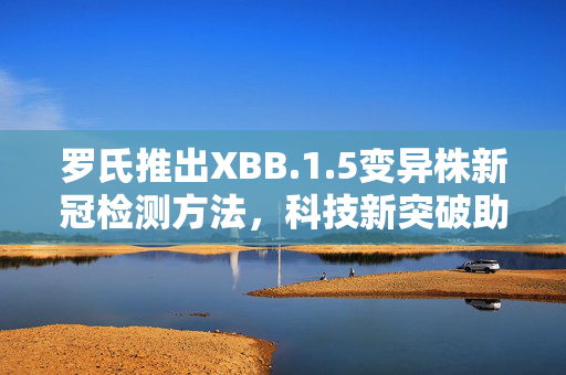 罗氏推出XBB.1.5变异株新冠检测方法，科技新突破助力疫情防控