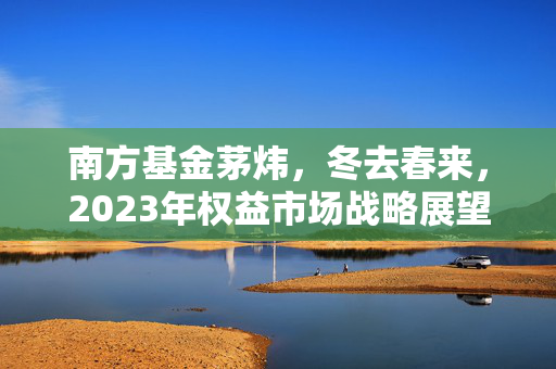 南方基金茅炜，冬去春来，2023年权益市场战略展望