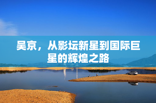 吴京，从影坛新星到国际巨星的辉煌之路
