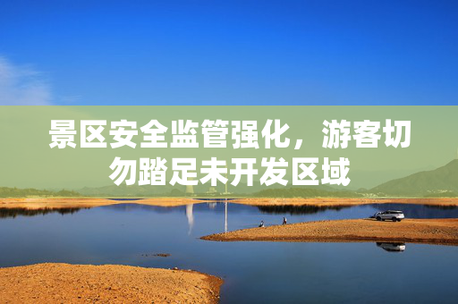 景区安全监管强化，游客切勿踏足未开发区域