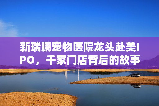新瑞鹏宠物医院龙头赴美IPO，千家门店背后的故事与挑战
