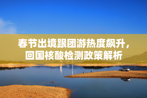 春节出境跟团游热度飙升，回国核酸检测政策解析