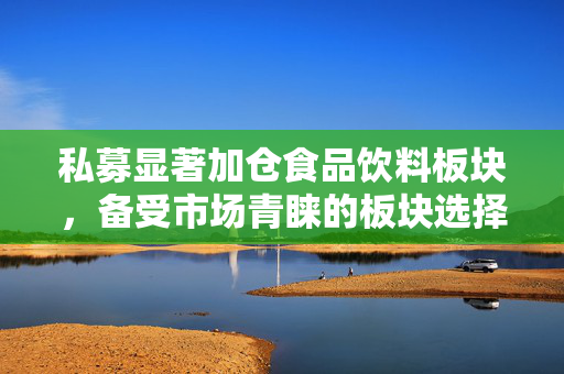 私募显著加仓食品饮料板块，备受市场青睐的板块选择