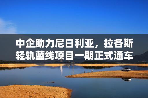 中企助力尼日利亚，拉各斯轻轨蓝线项目一期正式通车