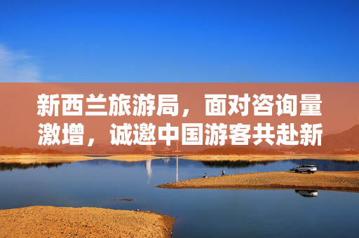 新西兰旅游局，面对咨询量激增，诚邀中国游客共赴新西兰之旅