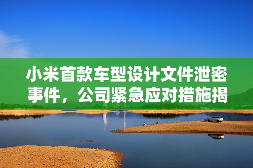 小米首款车型设计文件泄密事件，公司紧急应对措施揭秘