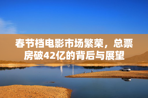 春节档电影市场繁荣，总票房破42亿的背后与展望